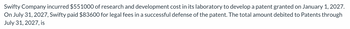 Swifty Company incurred $551000 of research and development cost in its laboratory to develop a patent granted on January 1, 2027.
On July 31, 2027, Swifty paid $83600 for legal fees in a successful defense of the patent. The total amount debited to Patents through
July 31, 2027, is