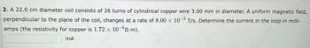 mA
dpl
2. A 22.0 cm diameter coil consists of 26 turns of cylindrical copper wire 3.00 mm in diameter. A uniform magnetic field,
perpendicular to the plane of the coil, changes at a rate of 8.00 x 10-3 T/s. Determine the current in the loop in milli-
amps (the resistivity for copper is 1.72 x 10-82.m).
dp1335
p1335
p1335