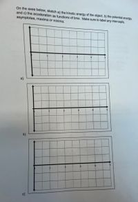 On the axes below, sketch a) the kinetic energy of the object, b) the potential energy,
and c) the acceleration as functions of time. Make sure to label any intercepts,
asymptotes, maxima or minima.
b)
c)
