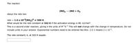 The reaction
2NO2 – 2NO + 02
obeys the rate law:
rate = 1.4 x 10-2(N02]² at 500 K.
What would be the rate constant at 322 K if the activation energy is 80. kJ/mol?
This is a second order reaction, giving k the units of M1s1 This will not change with the change in temperature. Do not
include units in your answer. Exponential numbers need to be entered like this: 2 E-1 means 2 x 101.
The rate constant, k, at 322 K equals:
