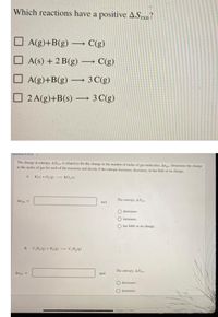 Which reactions have a positive ASrxn?
A(g)+B(g)
· C(g)
A(s) + 2 B(g) – C(g)
O A(g)+B(g) – 3 C(g)
2 A(g)+B(s) → 3 C(g)
Question 5 of 25 >
The change in entropy, ASian. is related to the the change in the number of moles of gas molecules, Ang Determine the change
in the moles of gas for each of the reactions and decide if the entropy increases, decreases, or has little or no change.
A. K(s) + 0,(g)
KO,(6)
Al
The entropy, ASia
mol
O decreases.
increases.
O has little or no change.
B. C,H, () + H,(g)
C,H,g)
The entropy, AS
Angas
mol
decreases.
O increases.
sontacta
