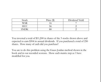 Stock
Price ($)
Dividend Yield
WSR
16
7
HCC
56
2
SNDK
80
2
You invested a total of $11,200 in shares of the 3 stocks shown above and
expected to earn $304 in annual dividends. If you purchased a total of 250
shares. How many of each did you purchase?
You are to do this problem using the Gauss Jordan method shown in the
book and in our recorded sessions. Show each matrix step as I have
modelled for you.