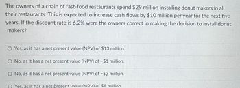 The owners of a chain of fast-food restaurants spend $29 million installing donut makers in all
their restaurants. This is expected to increase cash flows by $10 million per year for the next five
years. If the discount rate is 6.2% were the owners correct in making the decision to install donut
makers?
O Yes, as it has a net present value (NPV) of $13 million.
O No, as it has a net present value (NPV) of -$1 million.
O No, as it has a net present value (NPV) of -$3 million.
QYes, as it has a net present value (NPV) of $8 million.