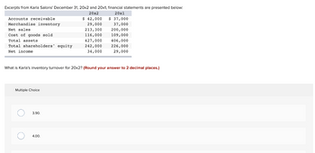 Excerpts from Karla Salons' December 31, 20x2 and 20x1, financial statements are presented below:
20x2
Accounts receivable
Merchandise inventory
Net sales
Cost of goods sold.
Total assets
Total shareholders' equity
Net income
Multiple Choice
What is Karla's inventory turnover for 20x2? (Round your answer to 2 decimal places.)
O
O
3.90.
$ 42,000
29,000
213,300
116,000
427,000
242,000
34,000
4.00.
20x1
$ 37,000
37,000
200,000
109,000
406,000
226,000
29,000