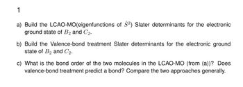 1
a) Build the LCAO-MO (eigenfunctions of Ŝ2) Slater determinants for the electronic
ground state of B2 and C2.
b) Build the Valence-bond treatment Slater determinants for the electronic ground
state of B2 and C2.
c) What is the bond order of the two molecules in the LCAO-MO (from (a))? Does
valence-bond treatment predict a bond? Compare the two approaches generally.