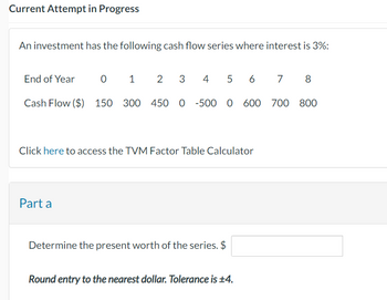 Current Attempt in Progress
An investment has the following cash flow series where interest is 3%:
End of Year
2 3 4 5 6 7 8
Cash Flow ($) 150 300 450 0 -500 0 600 700 800
0 1
Click here to access the TVM Factor Table Calculator
Part a
Determine the present worth of the series. $
Round entry to the nearest dollar. Tolerance is ±4.