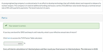 A young engineering company is a subcontractor in an effort to develop technology that will reliably detect and respond to release of a
nuclear weapon. The company is in need of additional funding and issues a series of $1,000 face value bonds that pay a nominal annual
rate of 8% with quarterly payments. The bond matures in 6 years.
Part a
Your answer is correct.
If you buy one bond for $905 and keep it until maturity, what is your effective annual rate of return?
Click here to access the TVM Factor Table calculator.
10.52 %
Carry all interim calculations to 5 decimal places and then round your final answer to 2 decimal places. The tolerance is ±0.02.