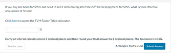 If you buy one bond for $905, but need to sell it immediately after the 20th interest payment for $905, what is your effective
annual rate of return?
Click here to access the TVM Factor Table calculator.
%
Carry all interim calculations to 5 decimal places and then round your final answer to 2 decimal places. The tolerance is ±0.02.
Submit Answer
Attempts: 0 of 5 used
Save for Later