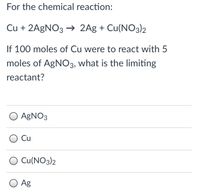 For the chemical reaction:
Cu + 2A9NO3 → 2Ag + Cu(NO3)2
If 100 moles of Cu were to react with 5
moles of AGNO3, what is the limiting
reactant?
O AGNO3
Cu
O Cu(NO3)2
Ag
