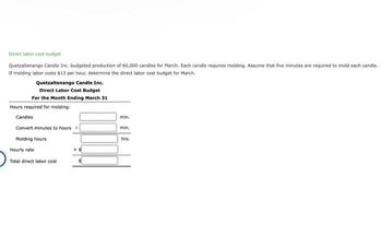 Direct labor cost budget
Quetzaltenango Candle Inc. budgeted production of 60,000 candles for March. Each candle requires molding. Assume that five minutes are required to mold each candle.
If molding labor costs $13 per hour, determine the direct labor cost budget for March.
Quetzaltenango Candle Inc.
Direct Labor Cost Budget
For the Month Ending March 31
Hours required for molding:
Candles
Convert minutes to hours +
Molding hours
Hourly rate
Total direct labor cost
min.
min.
hrs.