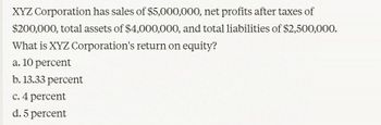 XYZ Corporation has sales of $5,000,000, net profits after taxes of
$200,000, total assets of $4,000,000, and total liabilities of $2,500,000.
What is XYZ Corporation's return on equity?
a. 10 percent
b. 13.33 percent
c. 4 percent
d. 5 percent