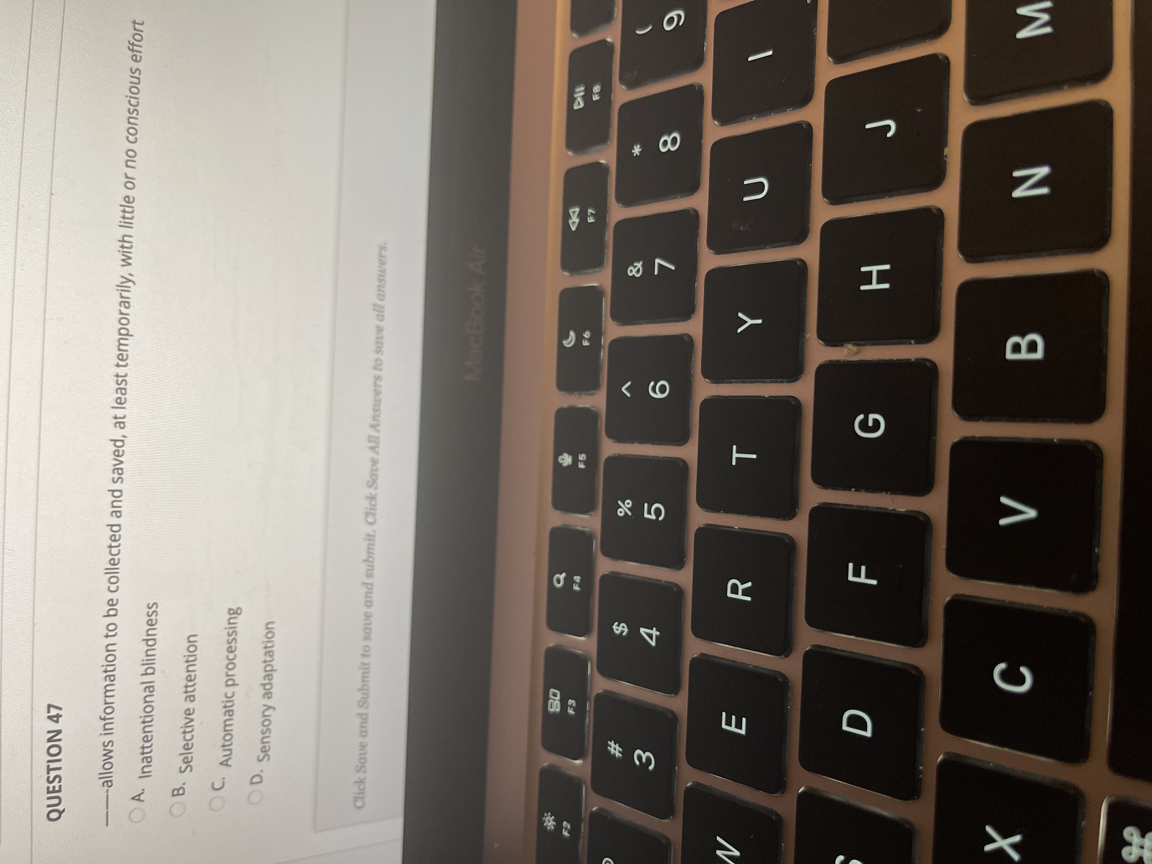**Question 47**

____ allows information to be collected and saved, at least temporarily, with little or no conscious effort.

- A. Inattentional blindness
- B. Selective attention
- C. Automatic processing
- D. Sensory adaptation

**Interface instructions:**
- Click "Save and Submit" to save and submit.
- Click "Save All Answers" to save all answers.
