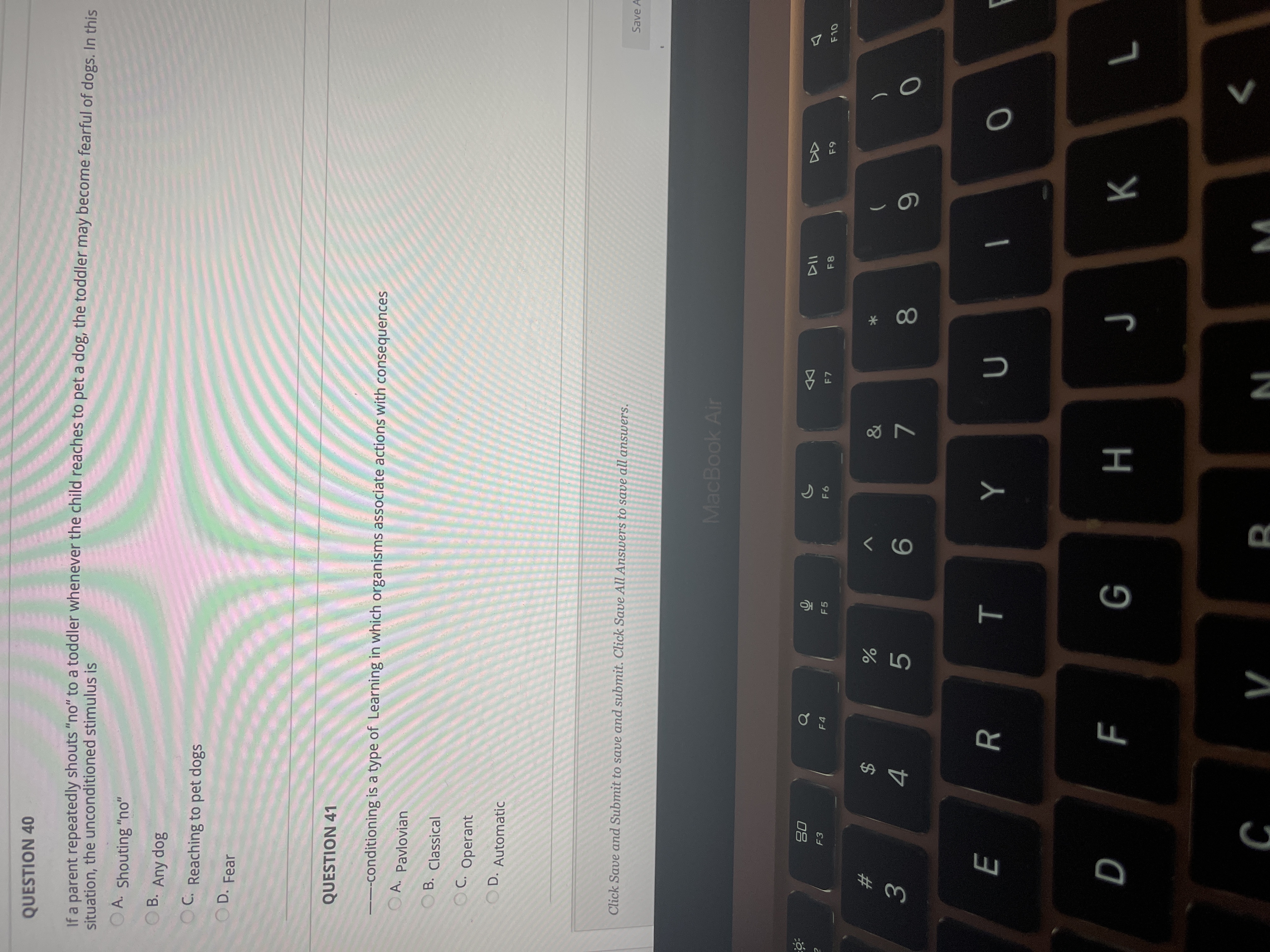 * 00
T
If a parent repeatedly shouts "no" to a toddler whenever the child reaches to pet a dog, the toddler may become fearful of dogs, In this
situation, the unconditioned stimulus is
QUESTION 40
O A. Shouting "no"
8op ay
C. Reaching to pet dogs
B.
D. Fear
O D.
QUESTION 41
---conditioning is a type of Learning in which organisms associate actions with consequences
OA. Pavlovian
OB. Classical
C. Operant
OD. Automatic
Save A
Click Save and Submit to save and submit. Click Save All Answers to save all answers.
MacBook Air
DD
F7
F8
F6
08
F5
F4
23
%24
6.
5.
9.
4.
R
H
