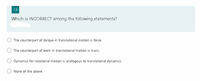 13
Which is INCORRECT among the following statements?
The counterpart of torque in translational motion is force.
The counterpart of work in translational motion is mass.
Dynamics for rotational motion is analogous to translational dynamics
None of the above
