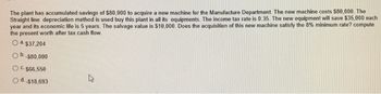 The plant has accumulated savings of $80,000 to acquire a new machine for the Manufacture Department. The new machine costs $80,000. The
Straight line depreciation method is used buy this plant in all its equipments. The income tax rate is 0.35. The new equipment will save $35,000 each
year and its economic life is 5 years. The salvage value is $10,000. Does the acquisition of this new machine satisfy the 8% minimum rate? compute
the present worth after tax cash flow.
Oa-$37,204
a.
-$80,000
OC. $66,550
Od..$18,693