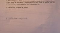 8. The reading speed of sixth-grade students is approximately normal, with a mean speed
of 135 words per minute and a standard deviation of 26 words per minute. Find the
probability that a randomly selected sixth-grade student wil...
a. read at most 100 words per minute.
b. read at least 140 words per minute.
