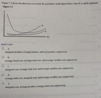 Figure 7.3 shows the short-run cost curves for a producer. In the figure below, lines H. J. and K represent:
Figure 7.3
Select one:
O a
marginal product, average product, and total product, respectively.
average fixed cost, average total cost, and average variable cost, respectively.
marginal cost, average total cost, and average variable cost, respectively.
average total cost, marginal cost, and average variable cost, respectively.
marginal cost, average product, average total cost, respectively
