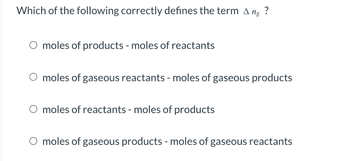 Which of the following correctly defines the term Ang ?
O moles of products - moles of reactants
O moles of gaseous reactants - moles of gaseous products
O moles of reactants - moles of products
O moles of gaseous products - moles of gaseous reactants