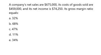 A company's net sales are $675,000, its costs of goods sold are
$459,000, and its net income is $74,250. Its gross margin ratio
equals:
a. 32%
b. 68%
c. 47%
d. 11%
e. 34%