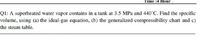 Time :4 Hour.
Ql: A superheated water vapor contains in a tank at 3.5 MPa and 440°C. Find the specific
volume, using (a) the ideal-gas equation, (b) the generalized compressibility chart and c)
the steam table.
