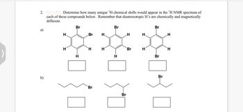 2.
a)
b)
Determine how many unique ¹H chemical shifts would appear in the 'H NMR spectrum of
each of these compounds below. Remember that diastereotopic H's are chemically and magnetically
different.
Br
***
H
H
H
H
H.
H
Br
Br
Br
Br
H
Br
H.
H
Br
Br
Br
H
H