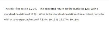 The risk - free rate is 5.25%. The expected return on the market is 12% with a
standard deviation of 18%. What is the standard deviation of an efficient portfolio
with a 16% expected return? 7.33 % 10.12% 28.67% 19.11%