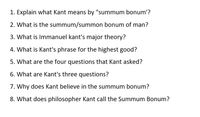 1. Explain what Kant means by "summum bonum'?
2. What is the summum/summon bonum of man?
3. What is Immanuel kant's major theory?
4. What is Kant's phrase for the highest good?
5. What are the four questions that Kant asked?
6. What are Kant's three questions?
7. Why does Kant believe in the summum bonum?
8. What does philosopher Kant call the Summum Bonum?
