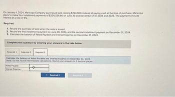 On January 1, 2024, Maricopa Company purchased land costing $764,000. Instead of paying cash at the time of purchase, Maricopa.
plans to make four installment payments of $205,536.66 on June 30 and December 31 in 2024 and 2025. The payments include
interest at a rate of 6%.
Required:
1. Record the purchase of land when the note is issued.
2. Record the first installment payment on June 30, 2024, and the second installment payment on December 31, 2024.
3. Calculate the balance of Notes Payable and Interest Expense on December 31, 2024.
Complete this question by entering your answers in the tabs below.
Required 1 Required 2 Required 3
Calculate the balance of Notes Payable and Interest Expense on December 31, 2024.
Note: Do not round intermediate calculations. Round your answers to 2 decimal places.
Notes Payable
Interest Expense
< Required 2