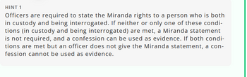 HINT 1
Officers are required to state the Miranda rights to a person who is both
in custody and being interrogated. If neither or only one of these condi-
tions (in custody and being interrogated) are met, a Miranda statement
is not required, and a confession can be used as evidence. If both condi-
tions are met but an officer does not give the Miranda statement, a con-
fession cannot be used as evidence.