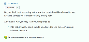 TEXT ANSWER
Listen
Do you think that, according to the law, the court should be allowed to use
Ezekiel's confession as evidence? Why or why not?
An optional way you may start your response is:
I (do not) think the court should be allowed to use the confession as
evidence because...
→ Write your response in at least one sentence.