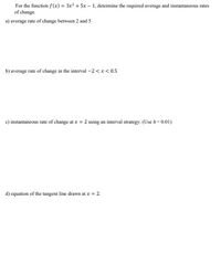 For the function f (x) = 3x² + 5x – 1, determine the required average and instantaneous rates
of change.
a) average rate of change between 2 and 5
b) average rate of change in the interval -2 < x < 0.5
c) instantaneous rate of change at x = 2 using an interval strategy. (Use h = 0.01)
d) equation of the tangent line drawn at x = 2.
