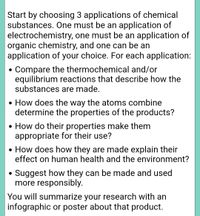 Start by choosing 3 applications of chemical
substances. One must be an application of
electrochemistry, one must be an application of
organic chemistry, and one can be an
application of your choice. For each application:
• Compare the thermochemical and/or
equilibrium reactions that describe how the
substances are made.
• How does the way the atoms combine
determine the properties of the products?
• How do their properties make them
appropriate for their use?
• How does how they are made explain their
effect on human health and the environment?
Suggest how they can be made and used
more responsibly.
You will summarize your research with an
infographic or poster about that product.