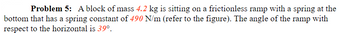 **Problem 5:** A block of mass **4.2 kg** is sitting on a frictionless ramp with a spring at the bottom that has a spring constant of **490 N/m** (refer to the figure). The angle of the ramp with respect to the horizontal is **39°**.

*Note: The referred figure likely illustrates the block on the inclined plane with the spring at the bottom, depicting the angle of inclination and relevant forces acting on the block.*