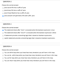 QUESTION 2
Choose the correct answer:
O Java source file has a suffix of .java
o Java binary file has a suffix of java
O Java Virtual Machine has a suffix of .java
Java compiler will generate a file with suffix .java
QUESTION 3
Choose the correct answer:
The statement block after else" is executed when the boolean expression is true
The statement block after 'else if is executed when the boolean expression is false
O if statement provides a branching logic that is based on boolean expressions.
switch statement provides a branching logic that is based on boolean expressions.
QUESTION 4
Choose the correct answer:
You use while loop when you know how many iterations you will have in this loop.
You use do..while loop when you know how many iterations you will have in this loop.
You use for lop when you know how many iterations you will have in this loop.
O You use return loop when you know how many iterations you will have in this loop.
