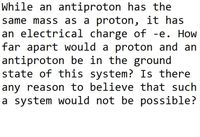 While an antiproton has the
same mass as a proton, it has
an electrical charge of -e. How
far apart would a proton and an
antiproton be in the ground
state of this system? Is there
any reason to believe that such
a system would not be possible?
