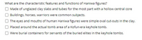 What are the characteristic features and functions of Haniwa figures?
O Made of unglazed clay slabs and tubes for the most part with a hollow central core
OBuildings, horses, warriors were common subjects.
The eyes and mouths of human Haniwa figures were simple oval cut-outs in the clay.
Placed around the actual tomb area of a Kofun-era keyhole tomb.
O Were burial containers for servants of the buried elites in the keyhole tombs.
