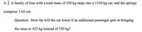 A. A family of four with a total mass of 350 kg steps into a 1350 kg car, and the springs
compress 3.65 cm.
Question: How far will the car lower if an additional passenger gets in bringing
the mass to 425 kg instead of 350 kg?
