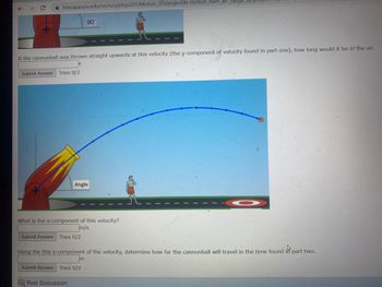 ← →
loncapa.vcu.edu/res/vcu/phys201/Motion_2D/projectile-motion_num_arc_range
If the cannonball was thrown straight upwards at this velocity (the y-component of velocity found in part one), how long would it be in' the air.
Submit Answer Tries 0/2
90°
Angle
What is the x-component of this velocity?
m/s
Submit Answer Tries 0/2
Submit Answer Tries 0/2
Post Discussion
Using the this x-component of the velocity, determine how far the cannonball will travel in the time found in part two.
O