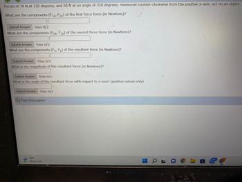 Forces of 70 N at 130 degrees, and 50 N at an angle of 350 degrees, measured counter-clockwise from the positive x-axis, act on an object.
What are the components (Fix, Fly) of the first force force (in Newtons)?
Submit Answer Tries 0/2
What are the components (F2x, F2y) of the second force force (in Newtons)?
Submit Answer Tries 0/2
What are the components (Fx, Fy) of the resultant force (in Newtons)?
Submit Answer Tries 0/2
What is the magnitude of the resultant force (in Newtons)?
Submit Answer Tries 0/2
What is the angle of the resultant force with respect to x-axis? (positive values only)
Submit Answer Tries 0/2
Post Discussion
39°F
Wintry mix
I