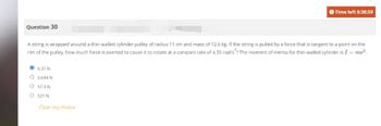 Question 30
A string is wrapped around a thin-walled cylinder pulley of radius 11 cm and mass of 12.6 kg. If the string is pulled by a force that is tangent to a point on the
rim of the pulley, how much force is exerted to cause it to rotate at a constant rate of 4.55 rad/s? The moment of inertia for thin-walled cylinder is I = mr².
6.31 N
0.694 N
O
O 57.3 N
O
521 N
O Time left 0:38:59
Clear my choice