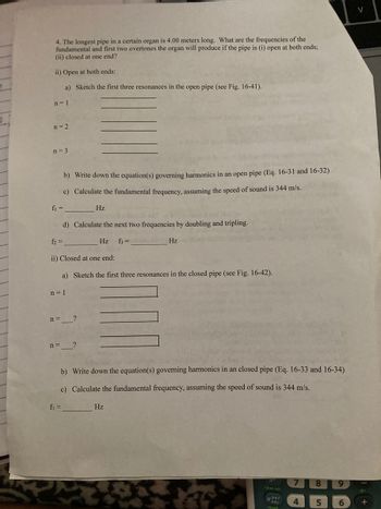 4. The longest pipe in a certain organ is 4.00 meters long. What are the frequencies of the
fundamental and first two overtones the organ will produce if the pipe is (i) open at both ends;
(ii) closed at one end?
ii) Open at both ends:
a) Sketch the first three resonances in the open pipe (see Fig. 16-41).
n=1
n = 2
n = 3
b) Write down the equation(s) governing harmonics in an open pipe (Eq. 16-31 and 16-32)
c) Calculate the fundamental frequency, assuming the speed of sound is 344 m/s.
f₁ =
Hz
d) Calculate the next two frequencies by doubling and tripling.
f₂ =
Hz f3 =
Hz
ii) Closed at one end:
a) Sketch the first three resonances in the closed pipe (see Fig. 16-42).
n=1
n =
?
n= ?
b) Write down the equation(s) governing harmonics in an closed pipe (Eq. 16-33 and 16-34)
c) Calculate the fundamental frequency, assuming the speed of sound is 344 m/s.
f₁ =
Hz
8
clear var
tabe
5
recall
لام
4
9
6
V