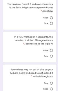 The numbers from 0-9 and a no characters
is the Basic 1 digit seven segment display
* .can show
False
True
In a (CA) method of 7 segments, the
anodes of all the LED segments are
* "connected to the logic "O
False
True
Some times may run out of pins on your
Arduino board and need to not extend it
* .with shift registers
True
False
