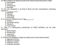 18. What substance do leeches secrets which keeps the blood they feed on state?
A. Haemologbin
B. Ecdysine
C. Anticoagulant
D. fibrinogen
19. One who specializes in all kinds of fishes and their characteristics, developing
expertise in
A. taxonomy
B. histology
C. entomology
D. Ichthyology
20. In protozoan, digestion occurs in the
A. Stomach
B. Contractile vacuole
C. Ribosome
D. Food vacuole
21. What is a distinguishing characteristic of HOMO SAPIENS over the lower
mammals?
A. Blood vessels
B. Sensitive skin
C. Large brain
D. Endoskeleton
22. What kind of adaptation enables the walking sick to elude these enemies?
A. Aggressive mimicry
B. Aggressive adaption
C. Protective mimicry
D. Protective coloration
