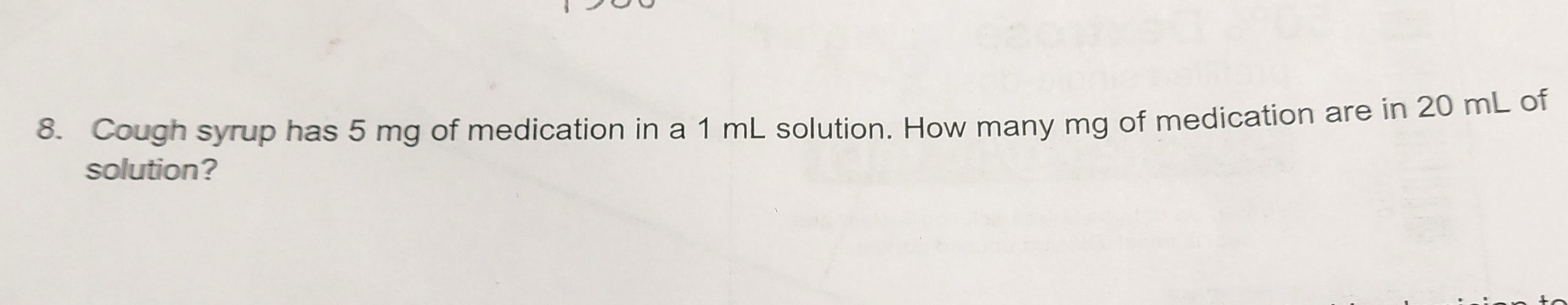 8. Cough syrup has 5 mg of medication in a 1 mL solution. How many mg of medication are in 20 mL of
solution?