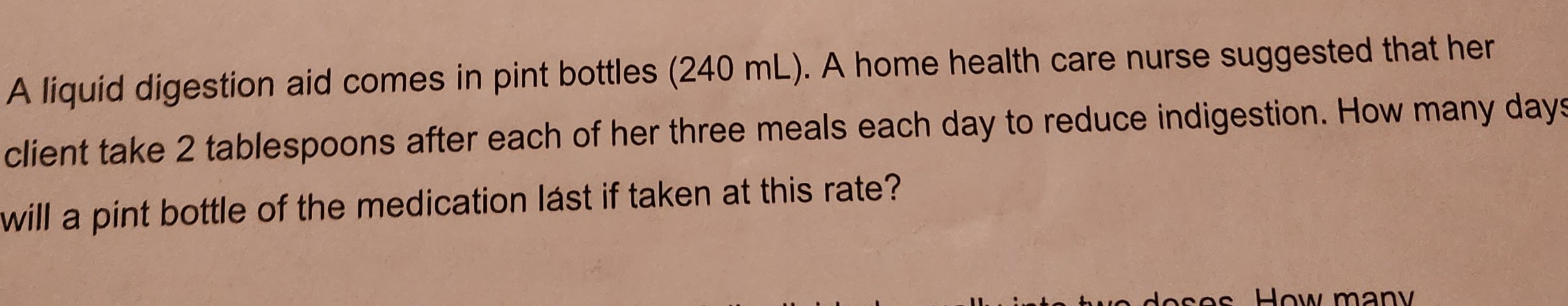A liquid digestion aid comes in pint bottles (240 mL). A home health care nurse suggested that her
client take 2 tablespoons after each of her three meals each day to reduce indigestion. How many days
will a pint bottle of the medication lást if taken at this rate?
wo doses. How many
