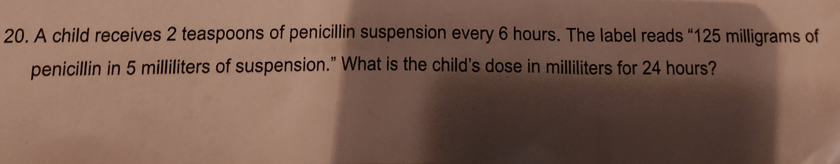 20. A child receives 2 teaspoons of penicillin suspension every 6 hours. The label reads "125 milligrams of
penicillin in 5 milliliters of suspension." What is the child's dose in milliliters for 24 hours?