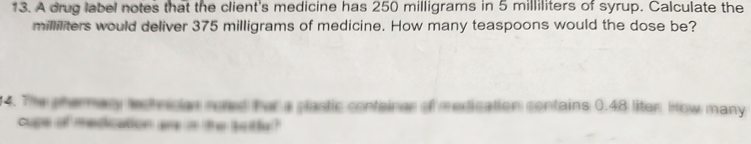 **Problem 13:** A drug label notes that the client’s medicine has 250 milligrams in 5 milliliters of syrup. Calculate the milliliters that would deliver 375 milligrams of medicine. How many teaspoons would the dose be?