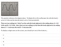 **Transcription for Educational Website:**

In the image provided, we see a sinusoidal wave displayed on a grid, likely representing the output on an oscilloscope. The grid is divided into equal-sized squares.

**Oscilloscope Settings:**
- **Volts/Div Knob:** Initially set at 0.2 V/div.
- **Time/Div Knob:** Initially set at 2 microseconds/div.

**Alternative Settings:**
- **Volts/Div Settings:**
  - A: 0.5 V/div
  - B: 0.1 V/div

- **Time/Div Settings:**
  - C: 1 microsecond/div
  - D: 5 microseconds/div
  
**Objective:**
To display a single complete wave on the oscilloscope screen, you need to adjust one of the knobs to the following settings:

- C (1 microsecond/div)
- A (0.5 V/div)
- B (0.1 V/div)
- D (5 microseconds/div)

Select the appropriate setting to achieve this display configuration.