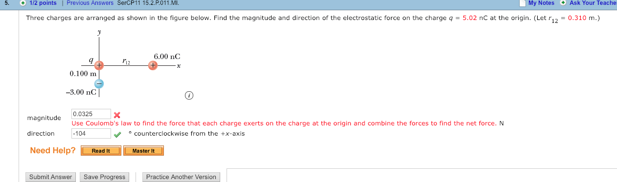 5. 1/2 points | Previous Answers SerCP11 15.2.P.011.MI
My Notes Ask Your Teache
Three charges are arranged as shown in the figure below. Find the magnitude and direction of the electrostatic force on the charge q
5.02 nC at the origin. (Let r12
0.310 m.)
..6.00 nC
0.100 m
3.00 nC
magnitude
direction
Need Help?
0.0325 X
Use Coulomb's law to find the force that each charge exerts on the charge at the origin and combine the forces to find the net force. N
104
counterclockwise from the +x-axis
1-Read it.
-LMasterK
Submit Answer Save Progress
Practice Another Version
