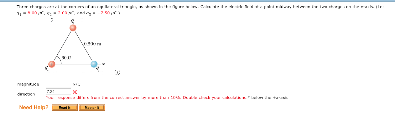 Three charges are at the corners of an equilateral triangle, as shown in the figure below. Calculate the electric field at a point midway between the two charges on the x-axis. (Let
9.-8.00 μC, q2° 2.00,C, and q,--7.50pc.)
0.500 m
60.0°
magnitude
N/C
7.24
Your response differs from the correct answer by more than 10%. Double check your calculations.° below the +x-axis
direction
Need Help?Read IMaster
Master It
